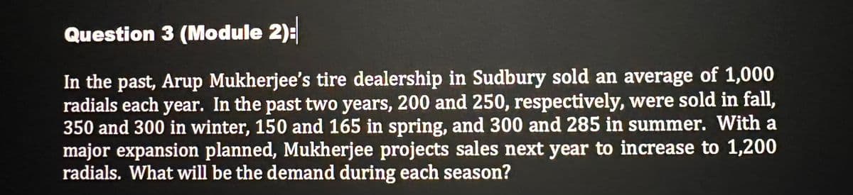 Question 3 (Module 2):
In the past, Arup Mukherjee's tire dealership in Sudbury sold an average of 1,000
radials each year. In the past two years, 200 and 250, respectively, were sold in fall,
350 and 300 in winter, 150 and 165 in spring, and 300 and 285 in summer. With a
major expansion planned, Mukherjee projects sales next year to increase to 1,200
radials. What will be the demand during each season?