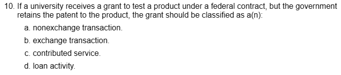 10. If a university receives a grant to test a product under a federal contract, but the government
retains the patent to the product, the grant should be classified as a(n):
a. nonexchange transaction.
b. exchange transaction.
c. contributed service.
d. loan activity.