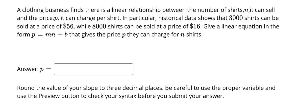 A clothing business finds there is a linear relationship between the number of shirts,n,it can sell
and the price,p, it can charge per shirt. In particular, historical data shows that 3000 shirts can be
sold at a price of $56, while 8000 shirts can be sold at a price of $16. Give a linear equation in the
form p = mn + b that gives the price p they can charge for n shirts.
Answer: p =
Round the value of your slope to three decimal places. Be careful to use the proper variable and
use the Preview button to check your syntax before you submit your answer.