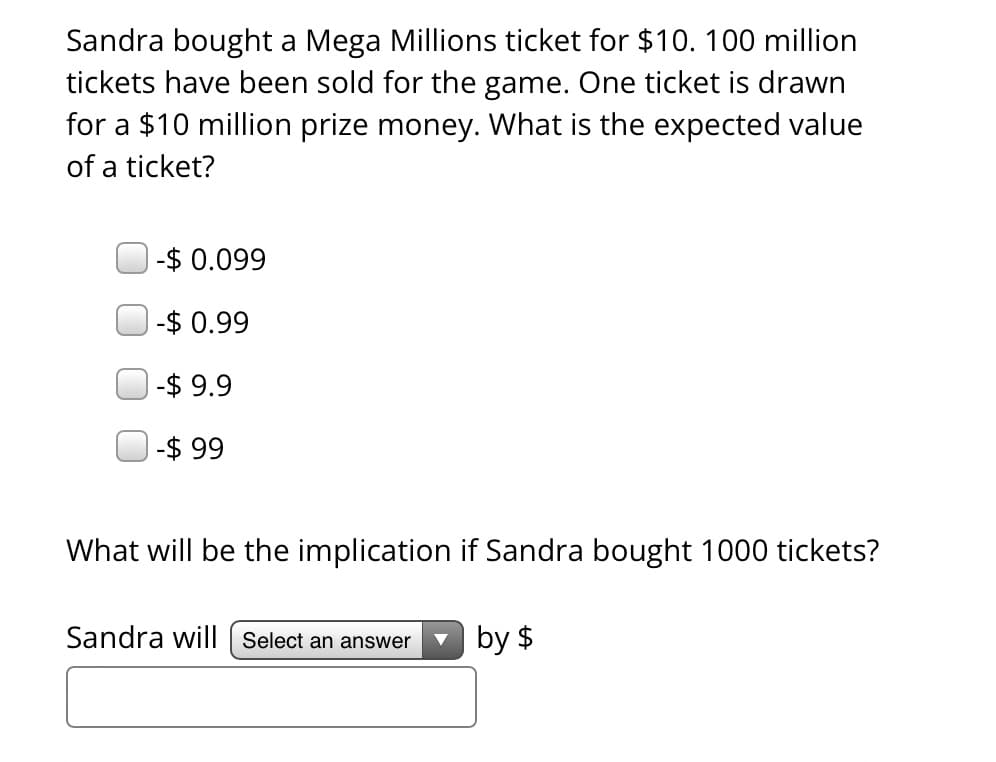 Sandra bought a Mega Millions ticket for $10. 100 million
tickets have been sold for the game. One ticket is drawn
for a $10 million prize money. What is the expected value
of a ticket?
-$0.099
-$0.99
-$9.9
-$ 99
What will be the implication if Sandra bought 1000 tickets?
by $
Sandra will Select an answer
