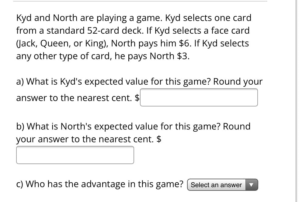 Kyd and North are playing a game. Kyd selects one card
from a standard 52-card deck. If Kyd selects a face card
(Jack, Queen, or King), North pays him $6. If Kyd selects
any other type of card, he pays North $3.
a) What is Kyd's expected value for this game? Round your
answer to the nearest cent. $
b) What is North's expected value for this game? Round
your answer to the nearest cent. $
c) Who has the advantage in this game? [Select an answer