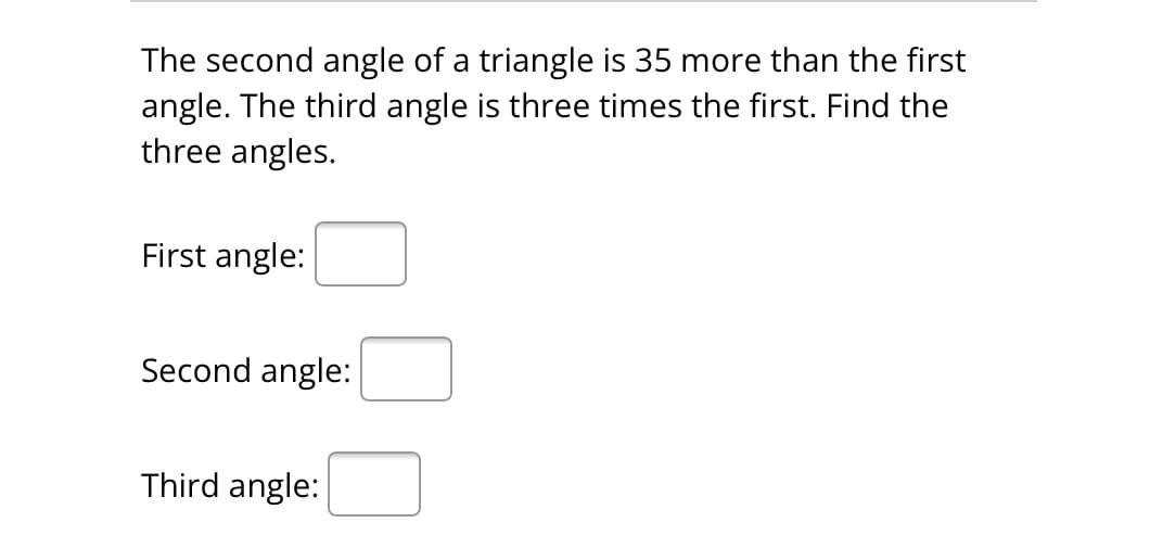 The second angle of a triangle is 35 more than the first
angle. The third angle is three times the first. Find the
three angles.
First angle:
Second angle:
Third angle: