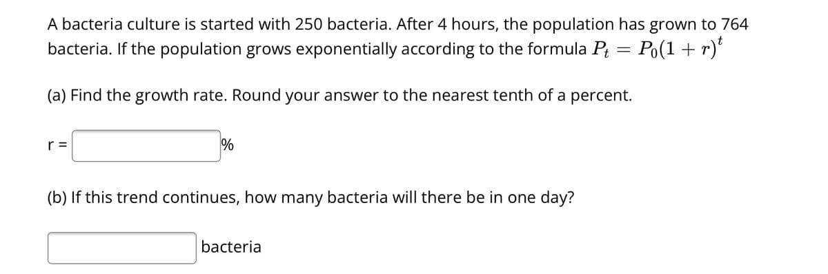 A bacteria culture is started with 250 bacteria. After 4 hours, the population has grown to 764
bacteria. If the population grows exponentially according to the formula P₁ = P₁(1 + r)t
(a) Find the growth rate. Round your answer to the nearest tenth of a percent.
r =
%
(b) If this trend continues, how many bacteria will there be in one day?
bacteria