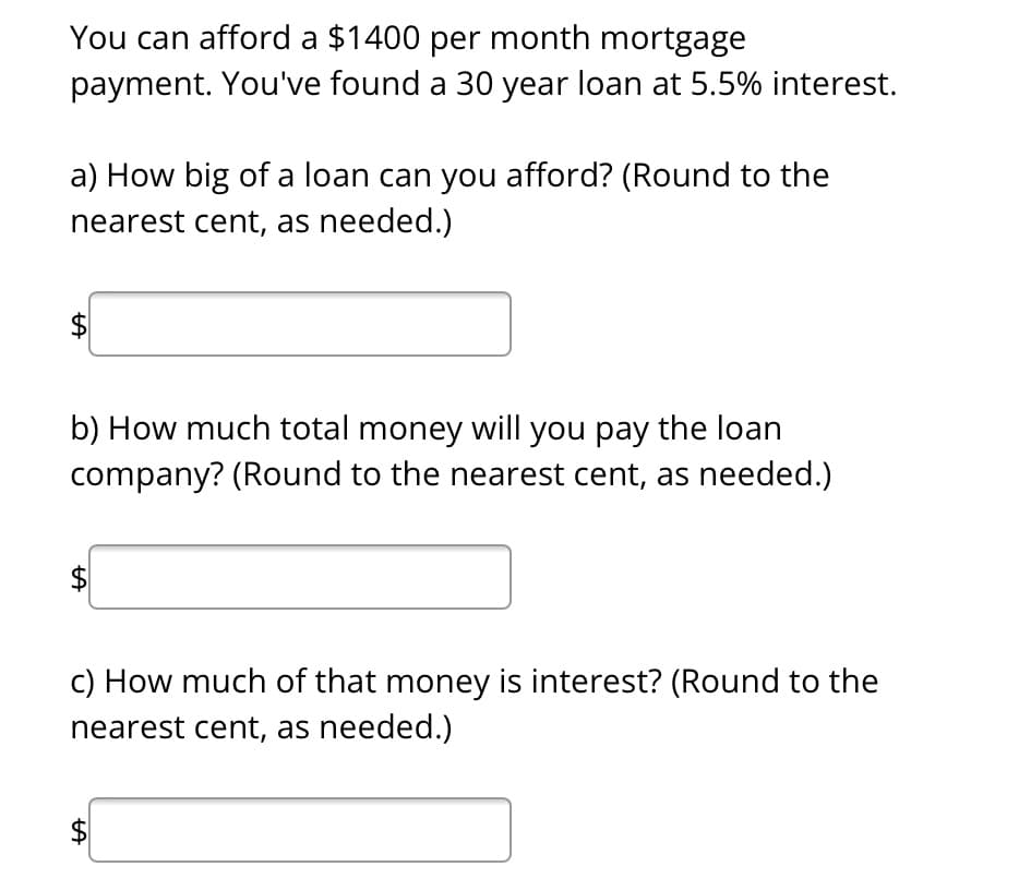 You can afford a $1400 per month mortgage
payment. You've found a 30 year loan at 5.5% interest.
a) How big of a loan can you afford? (Round to the
nearest cent, as needed.)
LA
b) How much total money will you pay the loan
company? (Round to the nearest cent, as needed.)
LA
c) How much of that money is interest? (Round to the
nearest cent, as needed.)
LA