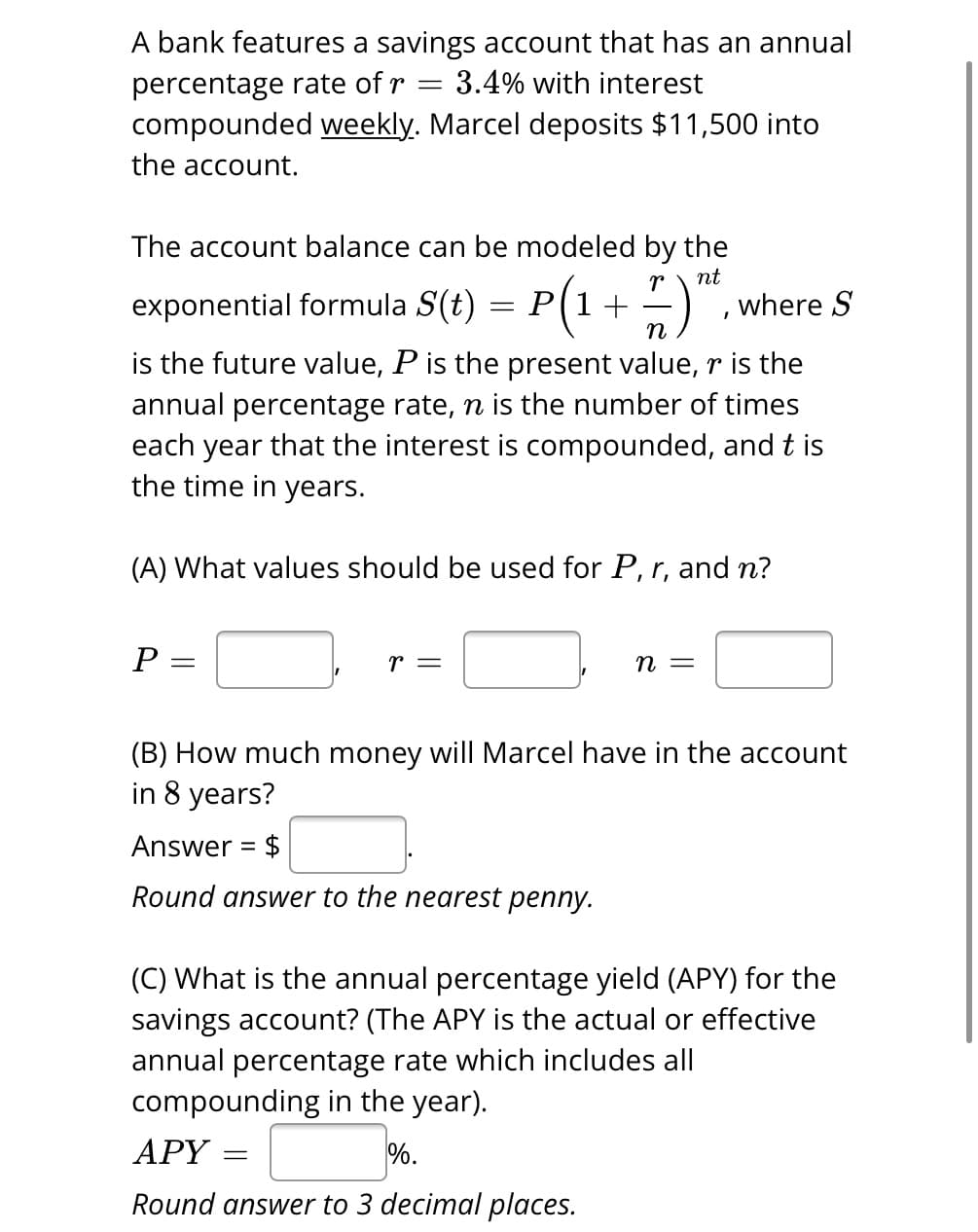=
A bank features a savings account that has an annual
percentage rate of r 3.4% with interest
compounded weekly. Marcel deposits $11,500 into
the account.
The account balance can be modeled by the
nt
exponential formula S(t) = P(1 + 7 ) "²,
n
is the future value, P is the present value, r is the
annual percentage rate, n is the number of times
each year that the interest is compounded, and t is
the time in years.
(A) What values should be used for P, r, and n?
P:
=
r =
n =
where S
(B) How much money will Marcel have in the account
in 8 years?
Answer = $
Round answer to the nearest penny.
(C) What is the annual percentage yield (APY) for the
savings account? (The APY is the actual or effective
annual percentage rate which includes all
compounding in the year).
APY =
%.
Round answer to 3 decimal places.