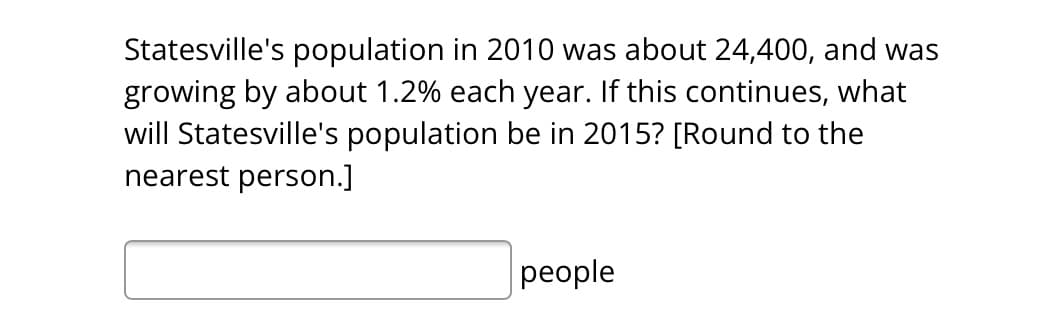 Statesville's population in 2010 was about 24,400, and was
growing by about 1.2% each year. If this continues, what
will Statesville's population be in 2015? [Round to the
nearest person.]
people