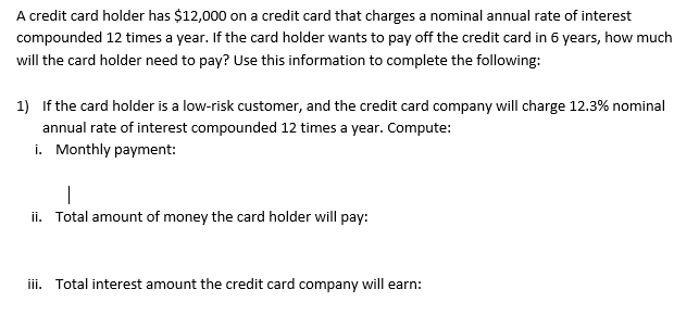 A credit card holder has $12,000 on a credit card that charges a nominal annual rate of interest
compounded 12 times a year. If the card holder wants to pay off the credit card in 6 years, how much
will the card holder need to pay? Use this information to complete the following:
1) If the card holder is a low-risk customer, and the credit card company will charge 12.3% nominal
annual rate of interest compounded 12 times a year. Compute:
i. Monthly payment:
|
ii. Total amount of money the card holder will pay:
iii. Total interest amount the credit card company will earn: