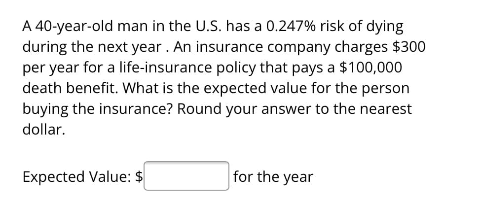 A 40-year-old man in the U.S. has a 0.247% risk of dying
during the next year. An insurance company charges $300
per year for a life-insurance policy that pays a $100,000
death benefit. What is the expected value for the person
buying the insurance? Round your answer to the nearest
dollar.
Expected Value: $
for the year