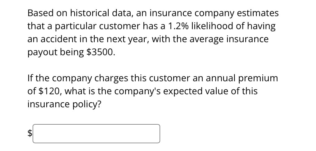 Based on historical data, an insurance company estimates
that a particular customer has a 1.2% likelihood of having
an accident in the next year, with the average insurance
payout being $3500.
If the company charges this customer an annual premium
of $120, what is the company's expected value of this
insurance policy?