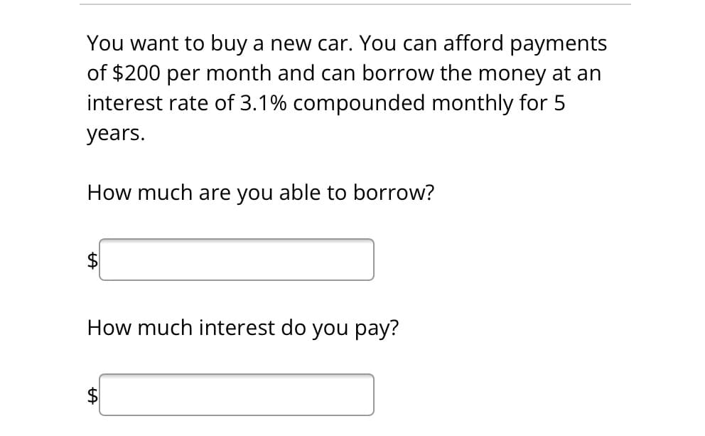 You want to buy a new car. You can afford payments
of $200 per month and can borrow the money at an
interest rate of 3.1% compounded monthly for 5
years.
How much are you able to borrow?
How much interest do you pay?