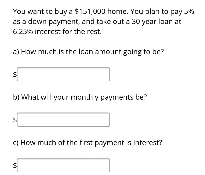 You want to buy a $151,000 home. You plan to pay 5%
as a down payment, and take out a 30 year loan at
6.25% interest for the rest.
a) How much is the loan amount going to be?
LA
$
b) What will your monthly payments be?
LA
c) How much of the first payment is interest?
LA