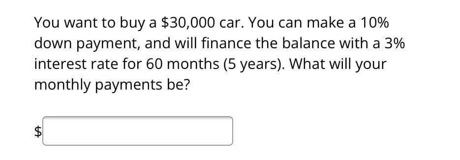 You want to buy a $30,000 car. You can make a 10%
down payment, and will finance the balance with a 3%
interest rate for 60 months (5 years). What will your
monthly payments be?
LA