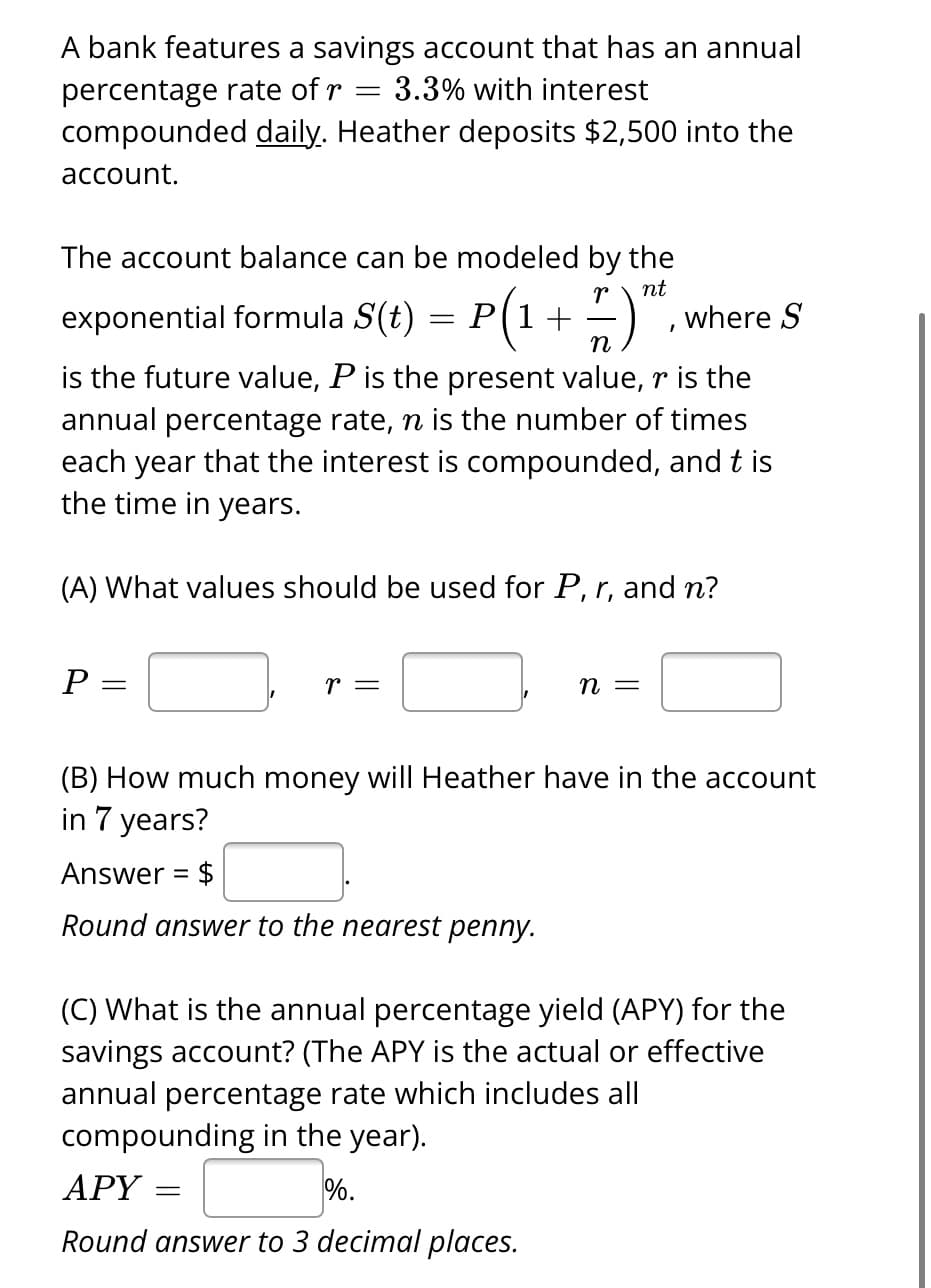 A bank features a savings account that has an annual
percentage rate of r = 3.3% with interest
compounded daily. Heather deposits $2,500 into the
account.
The account balance can be modeled by the
nt
exponential formula S(t) = P(1 + 7 )",
where S
n
is the future value, P is the present value, r is the
annual percentage rate, n is the number of times
each year that the interest is compounded, and t is
the time in years.
(A) What values should be used for P, r, and n?
P:
=
r =
n =
(B) How much money will Heather have in the account
in 7 years?
Answer = $
Round answer to the nearest penny.
(C) What is the annual percentage yield (APY) for the
savings account? (The APY is the actual or effective
annual percentage rate which includes all
compounding in the year).
%.
APY= =
Round answer to 3 decimal places.
