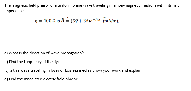 The magnetic field phasor of a uniform plane wave traveling in a non-magnetic medium with intrinsic
impedance.
n = 100 N is Ĥ = (59 + 32)e-/4x (mA/m).
a) What is the direction of wave propagation?
b) Find the frequency of the signal.
c) Is this wave traveling in lossy or lossless media? Show your work and explain.
d) Find the associated electric field phasor.
