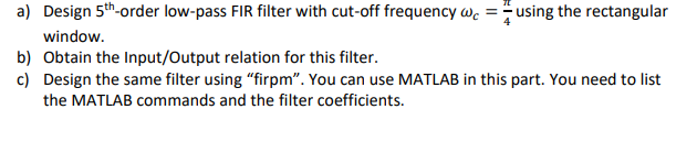 =
a) Design 5th-order low-pass FIR filter with cut-off frequency wc using the rectangular
window.
b) Obtain the Input/Output relation for this filter.
c) Design the same filter using "firpm". You can use MATLAB in this part. You need to list
the MATLAB commands and the filter coefficients.