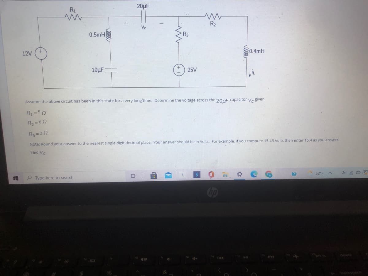 20µF
R1
R2
Vc
0.5mH
R3
0.4mH
12V
10µF
25V
Assume the above circuit has been in this state for a very long time. Determine the voltage across the 20UE capacitor vr given
R=50
R2=60
R3 = 20
Note: Round your answer to the nearest single digit decimal place. Your answer should be in Volts. For example, if you compute 15.43 Volts then enter 15.4 as you answer.
Find Vc
52°F
P Type here to search
Cop
prt sc
delete
backspace
