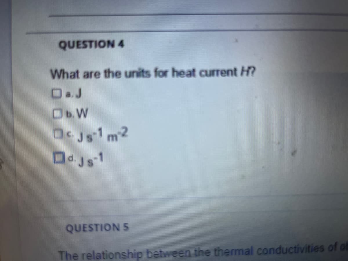 QUESTION 4
What are the units for heat current H?
D.J
O.W
QUESTION 5
The relationship between the thermal conductivities of ob

