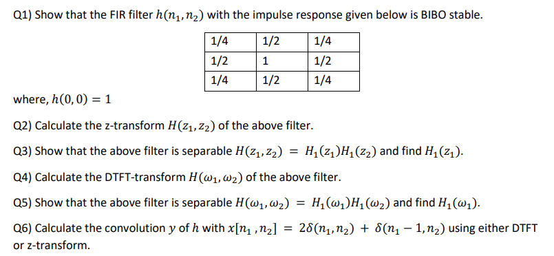 Q1) Show that the FIR filter h(n₁, n₂) with the impulse response given below is BIBO stable.
1/4
1/2
1/4
1/2
1
1/2
1/4
1/2
1/4
where, h(0,0) = 1
Q2) Calculate the z-transform H(Z₁, Z2₂) of the above filter.
Q3) Show that the above filter is separable H(z₁,z₂) = H₁(z₁)H₁ (2₂) and find H₁ (Z₁).
Q4) Calculate the DTFT-transform H (@₁, W₂) of the above filter.
Q5) Show that the above filter is separable H (W₁, W₂)
Q6) Calculate the convolution y of h with x[n₁, n₂]
or z-transform.
=
= H₁ (w₁) H₁ (w₂) and find H₁ (₁).
28(n₁, n₂) + 8(n₁ - 1, n₂) using either DTFT