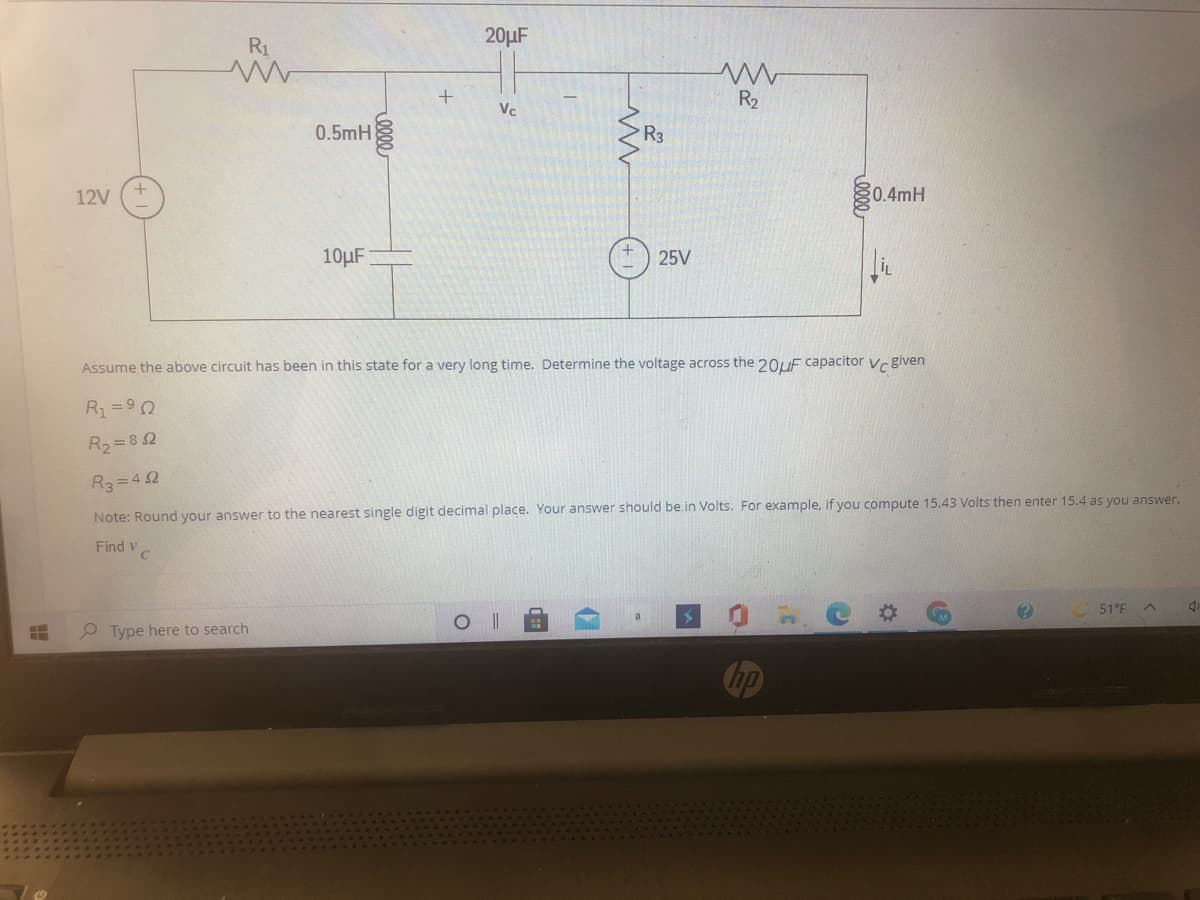 20µF
R1
R2
Vc
0.5mH
R3
12V
0.4mH
10µF
25V
Assume the above circuit has been in this state for a very long time. Determine the voltage across the 20UF capacitor Vc given
R=90
R2 = 8 2
R3=4 2
Note: Round your answer to the nearest single digit decimal place. Your answer should be in Volts. For example, if you compute 15.43 Volts then enter 15.4 as you answer.
Find v
51°F
Type here to search
hp
