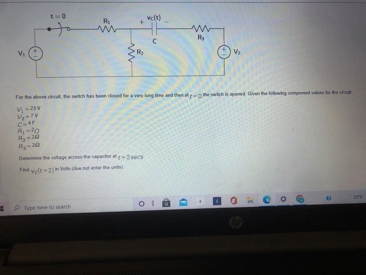 t= 0
R1
vc(t)
of
C
R3
Vi
R2
V2
For the above circuit, the switch has been closed for a very long time and then at =0 the switch is opened. Given the following component values for the circuit:
V1= 23 V
Vュ=7V
C= 4 F
R1=20
R2 = 22
R3 = 22
Determine the voltage across the capacitor at t= 2 secs
Find vclt =2) in Volts (due not enter the units).
P Type here to search
53 F
