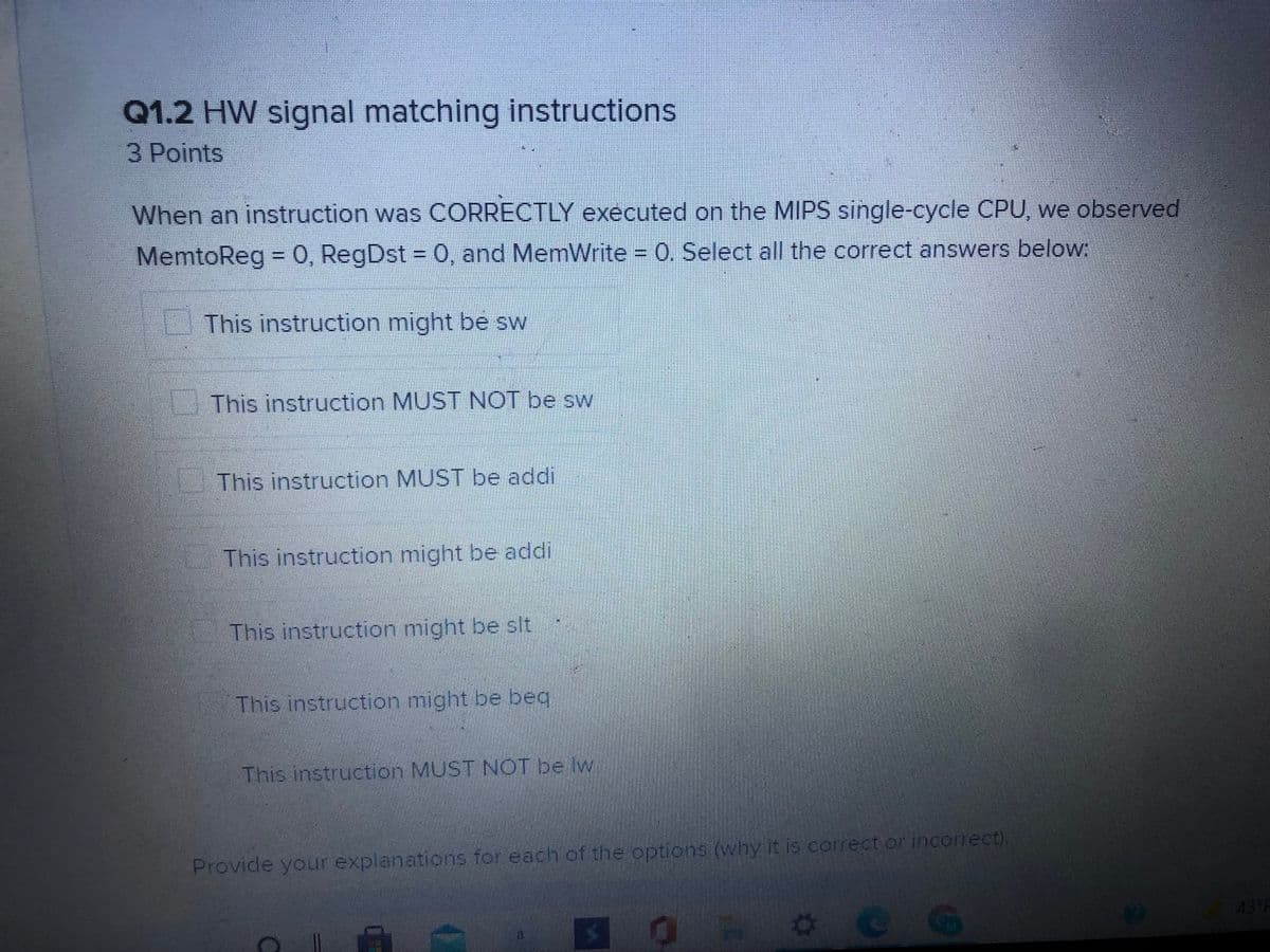 Q1.2 HW signal matching instructions
3 Points
When an instruction was OCORRECTLY executed on the MIPS single-cycle CPU, we observed
MemtoReg = 0, RegDst = 0, and MemWrite = 0, Select all the correct answers below:
This instruction might be sw
This instruction MUST NOT be sw
This instruction MUST be addi
This instruction might be addi
This instruction might be slt
This instruction might be beq
This instruction MUST NOT be lw
Provide your expianations for each of the options(why it is corect or incorrect),
43 P
