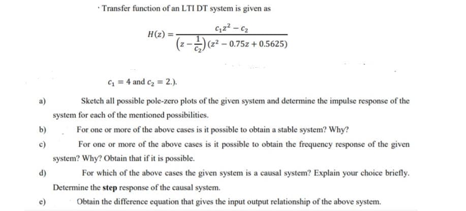 • Transfer function of an LTI DT system is given as
C,z? - c2
(z? – 0.75z + 0.5625)
H(2) =
C = 4 and c2 = 2.).
a)
Sketch all possible pole-zero plots of the given system and determine the impulse response of the
system for each of the mentioned possibilities.
b)
For one or more of the above cases is it possible to obtain a stable system? Why?
c)
For one or more of the above cases is it possible to obtain the frequency response of the given
system? Why? Obtain that if it is possible.
d)
For which of the above cases the given system is a causal system? Explain your choice briefly.
Determine the step response of the causal system.
Obtain the difference equation that gives the input output relationship of the above system.
