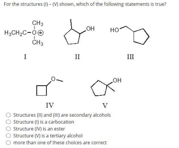For the structures (I) - (V) shown, which of the following statements is true?
CH3
но
H3CH2C-0e
CH3
I
II
III
HO
IV
V
Structures (II) and (III) are secondary alcohols
Structure (I) is a carbocation
Structure (IV) is an ester
Structure (V) is a tertiary alcohol
more than one of these choices are correct
