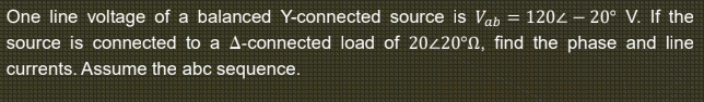 One line voltage of a balanced Y-connected source is Vab
= 1202 – 20° V. If the
source is connected to a A-connected load of 20220°N, find the phase and line
currents. Assume the abc sequence.
