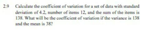 2.9 Calculate the coefficient of variation for a set of data with standard
deviation of 4.2, number of items 12, and the sum of the items is
138. What will be the coefficient of variation if the variance is 138
and the mean is 38?
