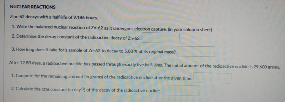 NUCLEAR REACTIONS
Zinc-62 decays with a half-life of 9.186 hours.
1. Write the balanced nuclear reaction of Zn-62 as it undergoes electron capture. (in your solution sheet)
2. Determine the decay constant of the radioactive decay of Zn-62.
3. How long does it take for a sample of Zn-62 to decay to 5.00 % of its original mass?
After 12.80 days, a radioactive nuclide has passed through exactly five half-lives. The initial amount of the radioactive nuclide is 29.600 grams.
1. Compute for the remaining amount (in grams) of the radioactive nuclide after the given time.
2. Calculate the rate constant (in day) of the decay of the radioactive nuclide.
