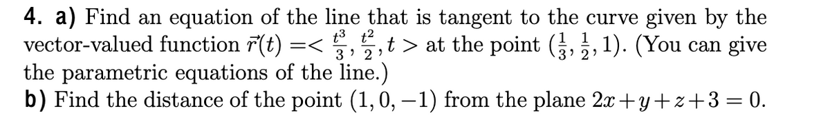 4. a) Find an equation of the line that is tangent to the curve given by the
vector-valued function 7(t)
the parametric equations of the line.)
b) Find the distance of the point (1,0, – 1) from the plane 2x+y+z+3= 0.
t3 t2
3' 2 ?
,t > at the point (,, 1). (You can give
=<
3' 2'
