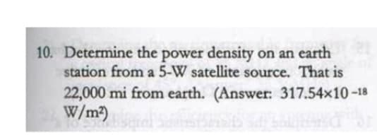 10. Determine the power density on an earth
station from a 5-W satellite source. That is
22,000 mi from earth. (Answer: 317.54x10-18
W/m²)