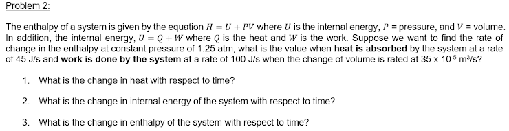 Problem 2:
The enthalpy of a system is given by the equation H = U + PV where U is the internal energy, P = pressure, and V = volume.
In addition, the internal energy, U = Q + W where Q is the heat and W is the work. Suppose we want to find the rate of
change in the enthalpy at constant pressure of 1.25 atm, what is the value when heat is absorbed by the system at a rate
of 45 J/s and work is done by the system at a rate of 100 J/s when the change of volume is rated at 35 x 105 m/s?
1. What is the change in heat with respect to time?
2. What is the change in internal energy of the system with respect to time?
3. What is the change in enthalpy of the system with respect to time?
