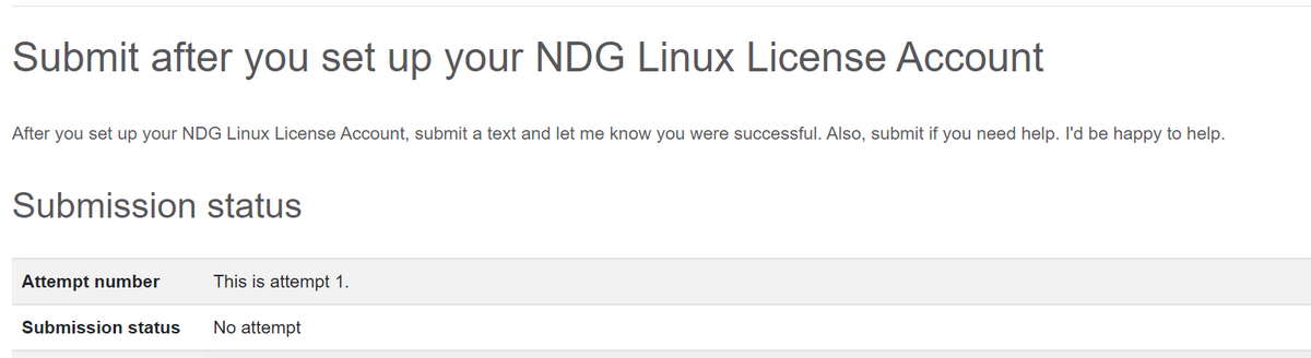Submit after you set up your NDG Linux License Account
After you set up your NDG Linux License Account, submit a text and let me know you were successful. Also, submit if you need help. I'd be happy to help.
Submission status
Attempt number
This is attempt 1.
Submission status
No attempt
