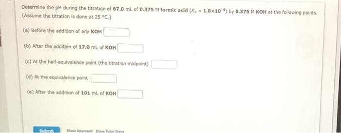 Determine the pH during the titration of 67.0 ml of 0.375 M formic acid (K, - 1.8x10 4) by 0.375 M KOH at the following points.
(Assume the titration is done at 25 °C.)
(a) Before the addition of any KOH
(b) After the addition of 17.0 ml of KOH
(e) At the half-equivalence point (the titration midpoint)
(d) At the equivalence point
(e) After the addition of 101 mL of KOH
Submit
Show Appresch Show Tutar e
