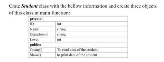 Crate Student class with the bellow information and create three objects
of this class in main function:
private:
ID
int
string
string
Name
Department
Level
int
public:
Create()
To read data of the student
Show()
to print date of the student
