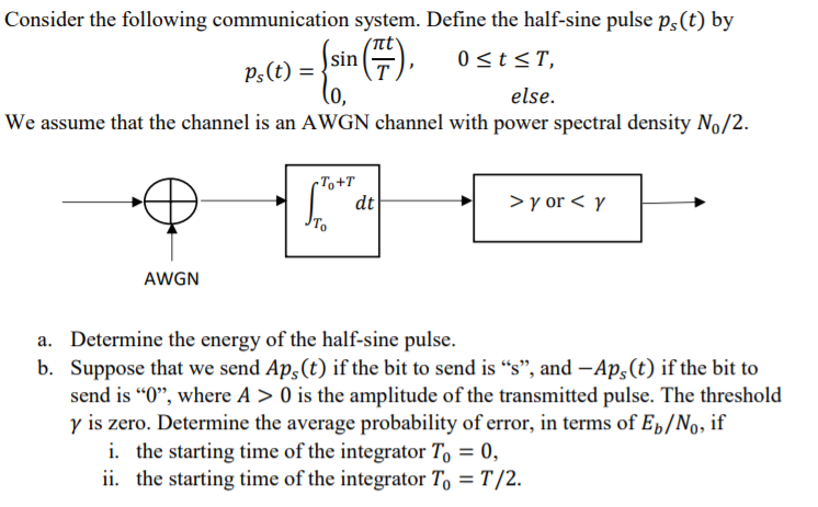 Consider the following communication system. Define the half-sine pulse p,(t) by
sin
0 <t<T,
P;(t) =
else.
We assume that the channel is an AWGN channel with power spectral density No/2.
rTo+T
dt
To
>y or < y
AWGN
a. Determine the energy of the half-sine pulse.
b. Suppose that we send Ap,(t) if the bit to send is "s", and -Ap,(t) if the bit to
send is "0", where A > 0 is the amplitude of the transmitted pulse. The threshold
y is zero. Determine the average probability of error, in terms of E»/No, if
i. the starting time of the integrator T, = 0,
ii. the starting time of the integrator T, = T /2.
