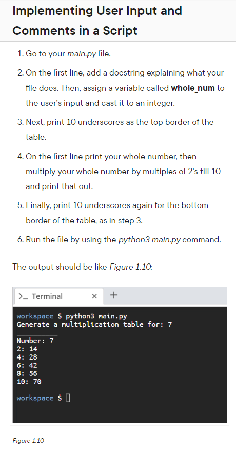 Implementing User Input and
Comments in a Script
1. Go to your main.py file.
2. On the first line, add a docstring explaining what your
file does. Then, assign a variable called whole_num to
the user's input and cast it to an integer.
3. Next, print 10 underscores as the top border of the
table.
4. On the first line print your whole number, then
multiply your whole number by multiples of 2's till 10
and print that out.
5. Finally, print 10 underscores again for the bottom
border of the table, as in step 3.
6. Run the file by using the python3 main.py command.
The output should be like Figure 1.10.
>_ Terminal
workspace $ python3 main.py
Generate a multiplication table for: 7
Number: 7
2: 14
4: 28
6: 42
8: 56
10: 70
workspace $
x +
Figure 1.10