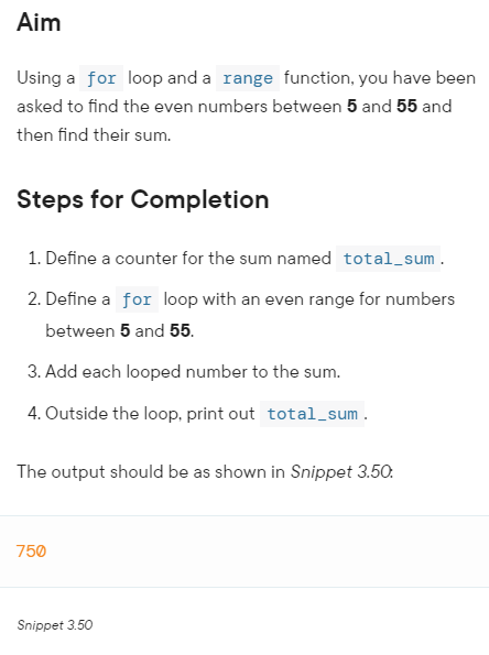Aim
Using a for loop and a range function, you have been
asked to find the even numbers between 5 and 55 and
then find their sum.
Steps for Completion
1. Define a counter for the sum named total_sum.
2. Define a for loop with an even range for numbers
between 5 and 55.
3. Add each looped number to the sum.
4. Outside the loop, print out total_sum.
The output should be as shown in Snippet 3.50:
750
Snippet 3.50