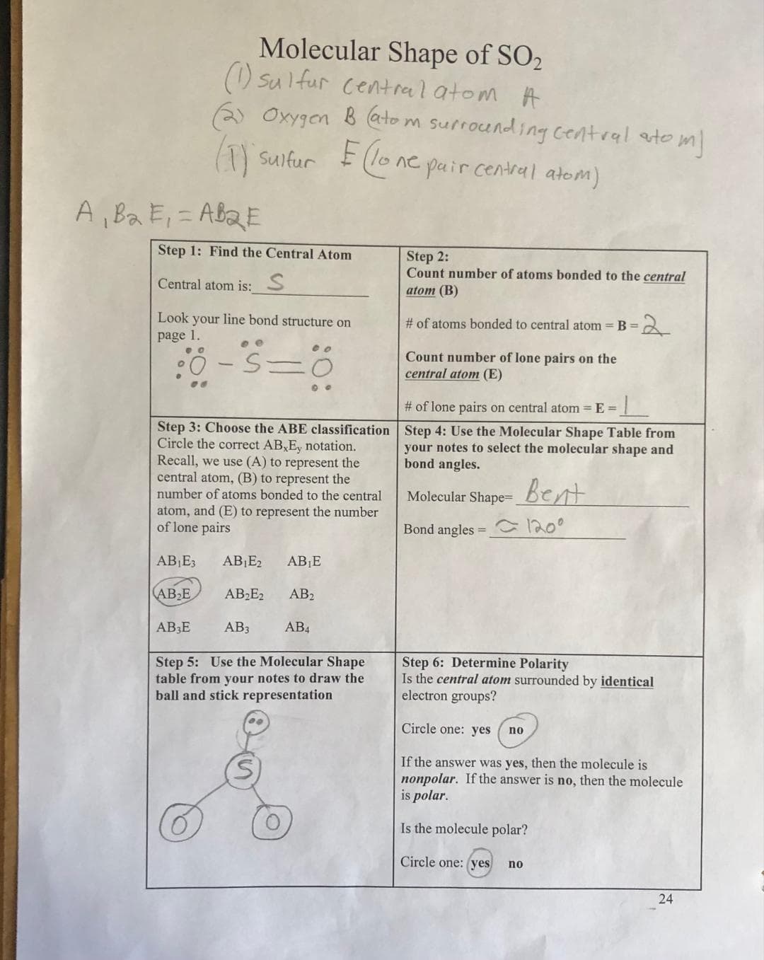 A₁ B₂ E₁ =AB₂E
Step 1: Find the Central Atom
Central atom is: S
Molecular Shape of SO2
(1) sulfur central atom A
Oxygen B (atom surrounding central atom)
(1) sulfur E (lone pair central atom)
Look your line bond structure on
page 1.
-S=0
00
Ö
Step 3: Choose the ABE classification
Circle the correct AB,Ey notation.
Recall, we use (A) to represent the
central atom, (B) to represent the
number of atoms bonded to the central
atom, and (E) to represent the number
of lone pairs
AB₁E3 AB₁E2
AB₂E
AB₂E2
AB3
AB3E
AB₁E
AB₂
AB4
Step 5: Use the Molecular Shape
table from your notes to draw the
ball and stick representation
Step 2:
Count number of atoms bonded to the central
atom (B)
# of atoms bonded to central atom = B =
Count number of lone pairs on the
central atom (E)
# of lone pairs on central atom = E=
Step 4: Use the Molecular Shape Table from
your notes to select the molecular shape and
bond angles.
Molecular Shape=_
Bond angles = 120⁰
Step 6: Determine Polarity
Is the central atom surrounded by identical
electron groups?
Circle one: yes
Bent
no
If the answer was yes, then the molecule is
nonpolar. If the answer is no, then the molecule
is polar.
Is the molecule polar?
Circle one: (yes
no
24