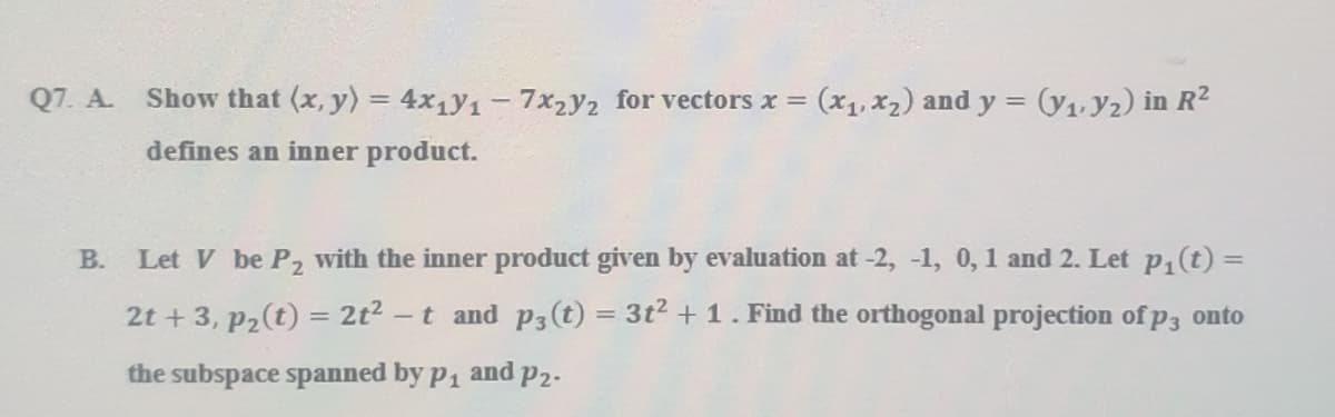 Q7. A. Show that (x, y) = 4x1)y1- 7x2y2 for vectors x = (x1, x2) and y = (y1, y2) in R2
defines an inner product.
B.
Let V be P, with the inner product given by evaluation at -2, -1, 0, 1 and 2. Let p, (t) =
2t + 3, p2(t) = 2t2 -t and P3(t) = 3t2 + 1. Find the orthogonal projection of p3 onto
%3D
the subspace spanned by p1
and
P2-
