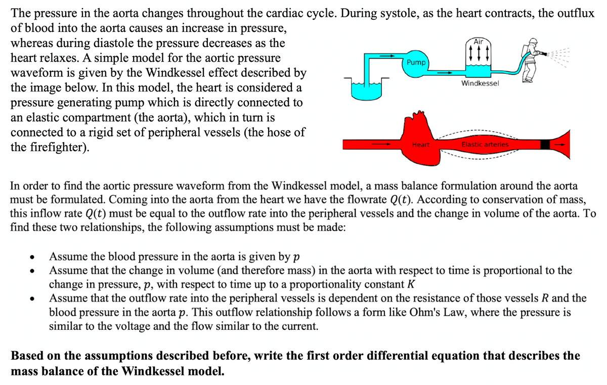The pressure in the aorta changes throughout the cardiac cycle. During systole, as the heart contracts, the outflux
of blood into the aorta causes an increase in pressure,
whereas during diastole the pressure decreases as the
heart relaxes. A simple model for the aortic pressure
waveform is given by the Windkessel effect described by
the image below. In this model, the heart is considered a
pressure generating pump which is directly connected to
an elastic compartment (the aorta), which in turn is
connected to a rigid set of peripheral vessels (the hose of
the firefighter).
5
Pump
Heart
Air
Windkessel
Elastic arteries
In order to find the aortic pressure waveform from the Windkessel model, a mass balance formulation around the aorta
must be formulated. Coming into the aorta from the heart we have the flowrate Q(t). According to conservation of mass,
this inflow rate Q(t) must be equal to the outflow rate into the peripheral vessels and the change in volume of the aorta. To
find these two relationships, the following assumptions must be made:
Assume the blood pressure in the aorta is given by p
Assume that the change in volume (and therefore mass) in the aorta with respect to time is proportional to the
change in pressure, p, with respect to time up to a proportionality constant K
Assume that the outflow rate into the peripheral vessels is dependent on the resistance of those vessels R and the
blood pressure in the aorta p. This outflow relationship follows a form like Ohm's Law, where the pressure is
similar to the voltage and the flow similar to the current.
Based on the assumptions described before, write the first order differential equation that describes the
mass balance of the Windkessel model.