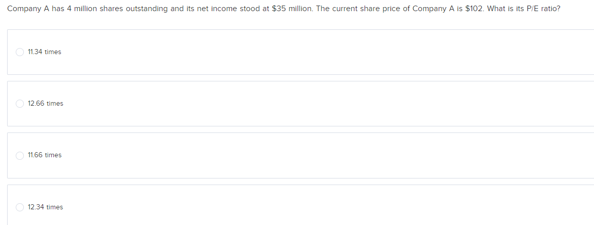 Company A has 4 million shares outstanding and its net income stood at $35 million. The current share price of Company A is $102. What is its P/E ratio?
11.34 times
12.66 times
11.66 times
O 12.34 times