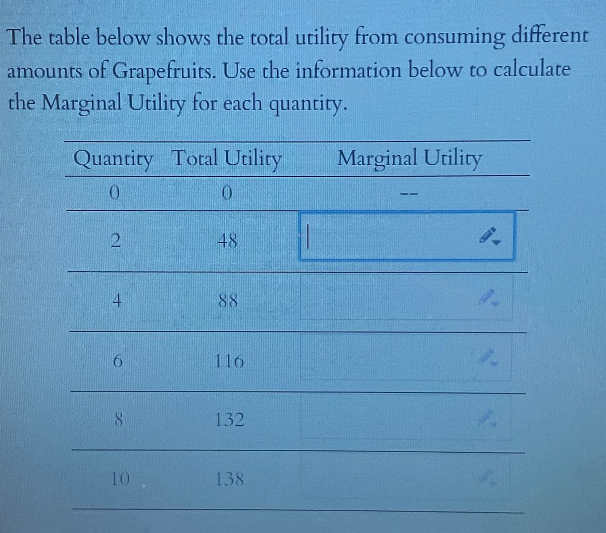 The table below shows the total utility from consuming different
amounts of Grapefruits. Use the information below to calculate
the Marginal Utility for each quantity.
Quantity Total Utility
0
0
2
8
10
48
%
116
132
138
Marginal Utility
9-