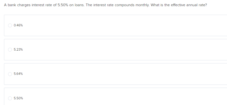 A bank charges interest rate of 5.50% on loans. The interest rate compounds monthly. What is the effective annual rate?
0.46%
5.23%
5.64%
5.50%