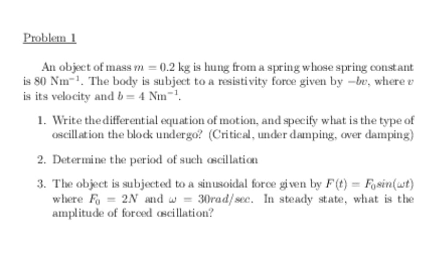 Problem 1
An object of mass m = 0.2 kg is hung from a spring whose spring constat
is 80 Nm-1. The body is subject to a resisti vity force given by -br, where v
is its velocity and b = 4 Nm-.
1. Write the differential equation of motion, and specify what is the type of
ascillation the block undergo? (Critical, under damping, over damping)
2. Determine the period of such oscillation
3. The object is subjected to a sinusoidal force given by F(t) = Fasin(wt)
where Fa = 2N and w = 30rad/sec. In steady state, what is the
amplitude of forced ascillation?
