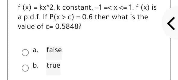 f (x) = kx^2, k constant, -1 =< x <= 1. f (x) is
a p.d.f. If P(x> c) = 0.6 then what is the
value of c= 0.5848?
a.
b.
false
true
<