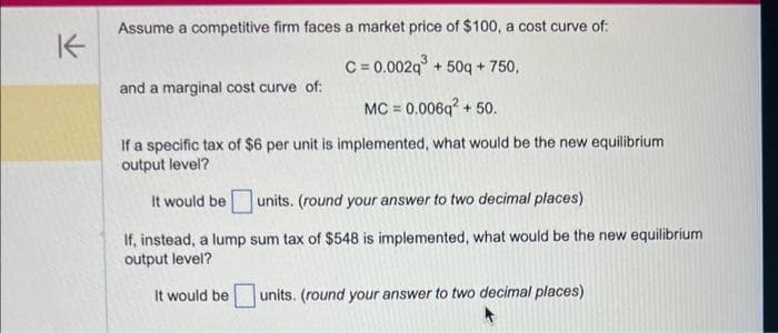 K
Assume a competitive firm faces a market price of $100, a cost curve of:
C=0.002q³+50q+750,
MC = 0.006q² + 50.
If a specific tax of $6 per unit is implemented, what would be the new equilibrium
output level?
It would be units. (round your answer to two decimal places)
If, instead, a lump sum tax of $548 is implemented, what would be the new equilibrium
output level?
It would be units. (round your answer to two decimal places)
and a marginal cost curve of: