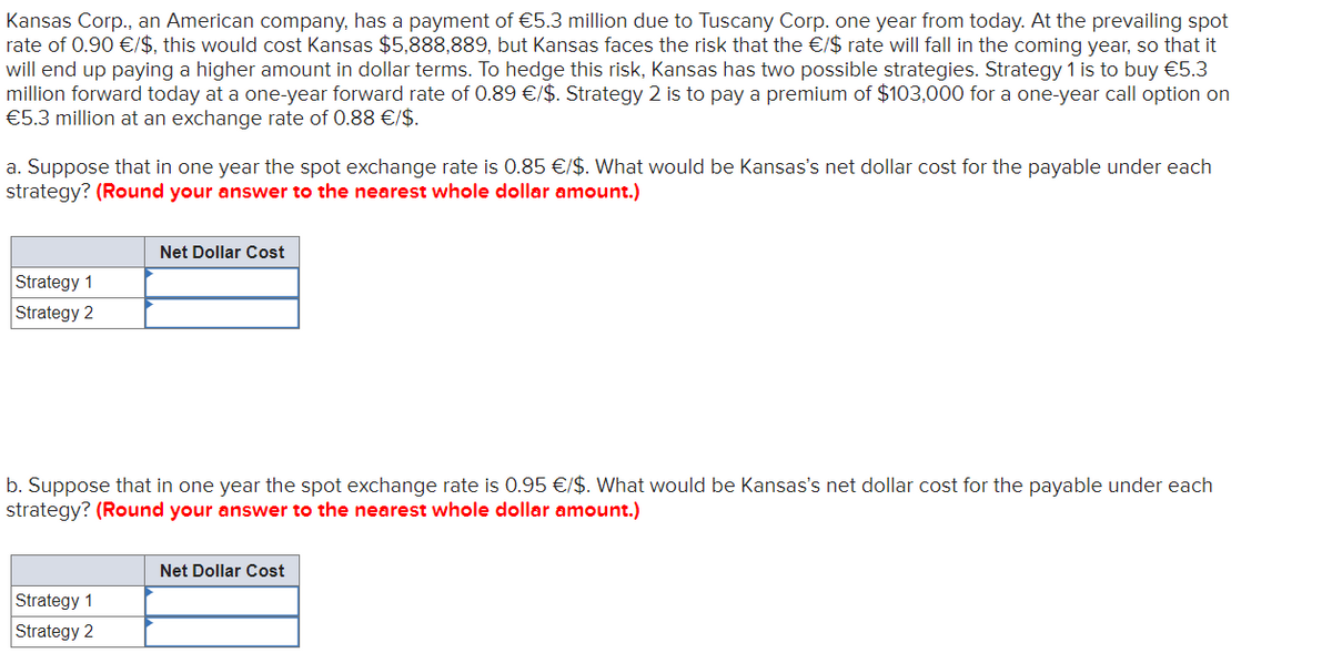 Kansas Corp., an American company, has a payment of €5.3 million due to Tuscany Corp. one year from today. At the prevailing spot
rate of 0.90 €/$, this would cost Kansas $5,888,889, but Kansas faces the risk that the €/$ rate will fall in the coming year, so that it
will end up paying a higher amount in dollar terms. To hedge this risk, Kansas has two possible strategies. Strategy 1 is to buy €5.3
million forward today at a one-year forward rate of 0.89 €/$. Strategy 2 is to pay a premium of $103,000 for a one-year call option on
€5.3 million at an exchange rate of 0.88 €/$.
a. Suppose that in one year the spot exchange rate is 0.85 €/$. What would be Kansas's net dollar cost for the payable under each
strategy? (Round your answer to the nearest whole dollar amount.)
Strategy 1
Strategy 2
Net Dollar Cost
b. Suppose that in one year the spot exchange rate is 0.95 €/$. What would be Kansas's net dollar cost for the payable under each
strategy? (Round your answer to the nearest whole dollar amount.)
Strategy 1
Strategy 2
Net Dollar Cost