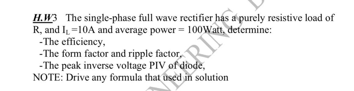 H.W3 The single-phase full wave rectifier has a purely resistive load of
R, and I₁=10A and average power:
-The efficiency,
determine:
-The form factor and ripple factor,
1
RILE PU
-The peak inverse voltage PIV of diode,
NOTE: Drive any formula that used in solution
